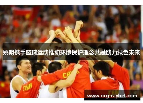 姚明携手篮球运动推动环境保护理念共融助力绿色未来