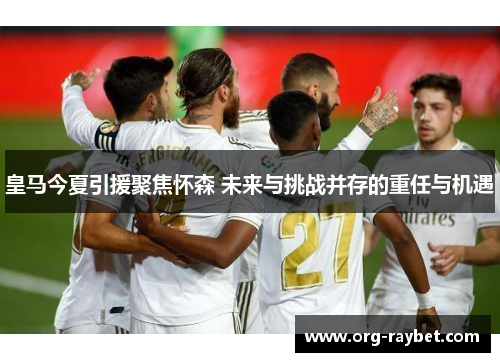 皇马今夏引援聚焦怀森 未来与挑战并存的重任与机遇