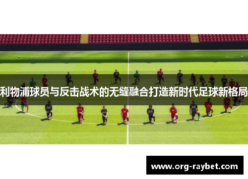 利物浦球员与反击战术的无缝融合打造新时代足球新格局